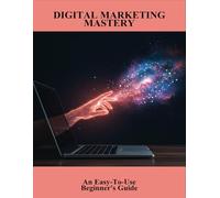 Digital Marketing Mastery: An Easy-To-Use Beginner'S Guide