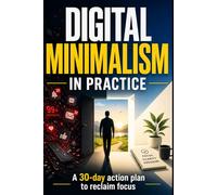 Digital Minimalism in Practice: A 30-Day Action Plan to Reclaim Your Focus and Simplify Your Digital Life