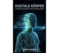 Digitale Körper: Die Zukunft des virtuellen und physischen Lebens (Die Transformation der Humanbiologie)