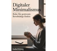 Digitaler Minimalismus - Ruhe für gestresste Berufstätige finden: Sanfte Übungen für mehr Fokus, Balance und Achtsamkeit im digitalen Alltag