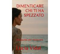 DIMENTICARE CHI TI HA SPEZZATO: Una guida per rinascere