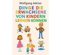 Dinge die Erwachsene von Kindern lernen können: Eine Anleitung für uns Alle und eine Managementfibel der besonderen Art