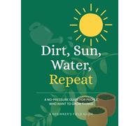 Dirt, Sun, Water, Repeat: A No-Pressure Guide for People Who Want to Grow Things. A Beginners Field Guide