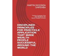 DISCIPLINED PRINCIPLES FOR PRACTICLE APPLICATION THAT MADE WEALTH PEOPLE SUCCESSFUL AROUND THE WORLD: Timeless Strategies That Built Wealth for the World's Greatest Fortunes