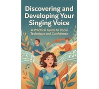 Discovering and Developing Your Singing Voice: A Practical Guide to Vocal Technique and Confidence