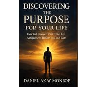 DISCOVERING THE PURPOSE FOR YOUR LIFE: How to Uncover Your True Life Assignment Before It’s Too Late