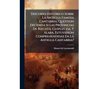 Discurso HistÃ3rico Sobre La Antigua Famosa Cantabria, Question Decidida Si Las Provincias De Bizcaya, Guipuzcoa, Y Alaba, Estuvieron Comprehendidas En La Antigua Cantabria?