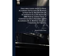 Discurso Leido Ante La Real Academia Sevillana De Buenas Letras En Su Recepción De Académico El 6 De Mayo De 1888 Por M. Gómez Ímaz. Y Contestación À ... De A. Benítez De Lugo Y Manuel De Villena