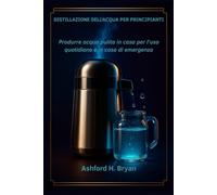 Distillazione dell'acqua per principianti: Produrre acqua pulita in casa per l'uso quotidiano e in caso di emergenza