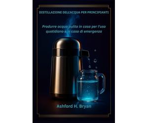 Distillazione dell'acqua per principianti: Produrre acqua pulita in casa per l'uso quotidiano e in caso di emergenza