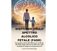 DISTURBO DELLO SPETTRO ALCOLICO FETALE (FASD): Una guida pratica alle differenze cerebrali, alle sfide lungo tutto l’arco della vita e alle strategie di supporto compassionevoli