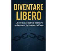 DIVENTARE LIBERO: Come Liberarsi dai Debiti e Costruire un Business da 500.000€ all'Anno - La Guida Completa alla Libertà Finanziaria
