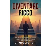 DIVENTARE RICCO: STRATEGIE PRATICHE PER AUMENTARE LE ENTRATE, INVESTIRE E CREARE LIBERTA’ FINANZIARIA