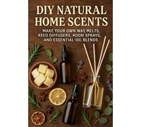DIY Natural Home Scents: Make Your Own Wax Melts, Reed Diffusers, Room Sprays, and Essential-Oil Blends