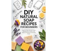 DIY Natural Soap Recipes for Beginners: Easy-to-Follow Recipes Using Essential Oils, Flowers, and Herbs for Beautiful Homemade Soaps