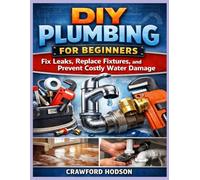 DIY Plumbing for Beginners: Fix Leaks, Replace Fixtures, and Prevent Costly Water Damage