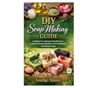DIY Soap Making Guide: : A Beginner-to-Advanced Handbook for Crafting Natural, Beautiful, and Profitable Handmade Soaps
