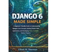 Django 6 Made Simple: A Beginner-Friendly Guide to Understanding Django’s Core Concepts, Building Modern Web Applications, and Developing Clean, Scalable Python Projects