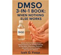 DMSO 3-IN-1 BOOK: WHEN NOTHING ELSE WORKS: Science-Backed Guide to Safe and Natural Cleansing with Dimethyl Sulfoxide for Pain Relief, Inflammation ... Chronic Ailments, and Long-Term Wellness