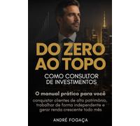 Do Zero ao Topo como Consultor de Investimentos: O manual prático para conquistar clientes de alto patrimônio, trabalhar de forma independente e gerar renda crescente todo mês