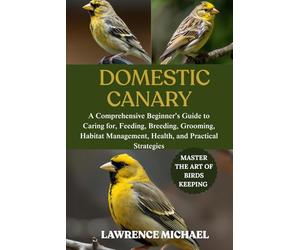 DOMESTIC CANARY: A Comprehensive Beginner’s Guide to Caring for, Feeding, Breeding, Grooming, Habitat Management, Health, and Practical Strategies