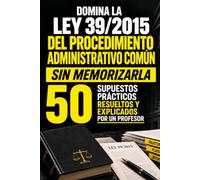 DOMINA LA LEY 39/2015 DEL PROCEDIMIENTO ADMINISTRATIVO COMÚN SIN MEMORIZARLA: 50 supuestos prácticos resueltos y explicados por un profesor