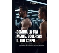 Domina la tua mente, scolpisci il tuo corpo: Guida completa per allenare corpo e mente, costruire forza resistenza e disciplina quotidiana