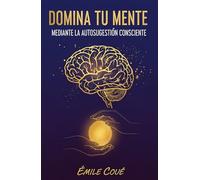 Domina Tu Mente Mediante La Autosugestión Consciente (El método Coué de la Autosugestión)