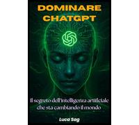 Dominare ChatGpt - Il Segreto dell'Intelligenza Artificiale che sta Cambiando il Mondo: Guida Completa, Pratica e Operativa per sfruttare al massimo il Potere di ChatGpt. Prompt Potenti, Esempi Reali