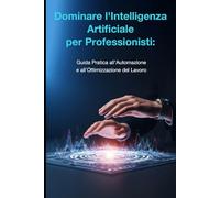 Dominare l'Intelligenza Artificiale per Professionisti:: Guida Pratica all'Automazione e all'Ottimizzazione del Lavoro