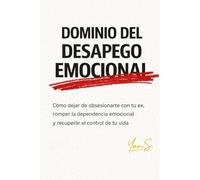 DOMINIO DEL DESAPEGO EMOCION: Cómo dejar de obsesionarte con tu ex, romper la dependencia emocional y recuperar el control de tu vida