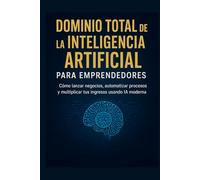 Dominio Total de la Inteligencia Artificial para Emprendedores: Cómo lanzar negocios, automatizar procesos y multiplicar tus ingresos usando IA moderna