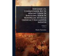 Don Jaime I, El Conquistador, Rey De Aragon, Conde De Barcelona, Señor De Montpeller, Segun Las Crónicas Y Documentos Inéditos