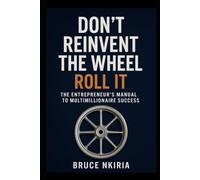 Don’t Reinvent the Wheel - Roll It: The Entrepreneur’s Manual to Multimillionaire Success