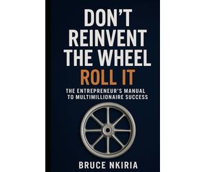 Don’t Reinvent the Wheel - Roll It: The Entrepreneur’s Manual to Multimillionaire Success