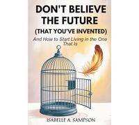 DON'T BELIEVE THE FUTURE (THAT YOU'VE INVENTED): And How to Start Living in the One That Is