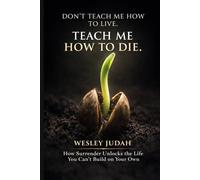 Don't Teach Me How To Live. Teach Me How To Die: How Surrender Unlocks the Life You Can't Build on Your Own