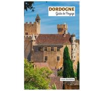 Dordogne Guide de Voyage: Explorez les attractions, les villages médiévaux, les châteaux, la rivière et la chasse aux truffes avec des itinéraires pratiques
