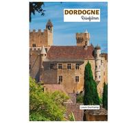 Dordogne Reiseführer: Entdecken Sie die Sehenswürdigkeiten, mittelalterlichen Dörfer, Burgen, Flüsse und Trüffeljagd mit praktischen Reiserouten