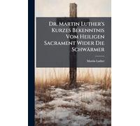 Dr. Martin Luther's Kurzes Bekenntnis Vom Heiligen Sacrament Wider Die Schwärmer