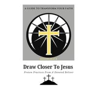 Draw Closer to Jesus: A Guide to Transform Your Faith: Proven Practices from a Devoted Believer to Help You Experience Lasting Spiritual Growth