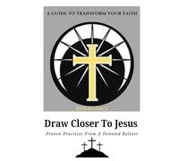 Draw Closer to Jesus: A Guide to Transform Your Faith: Proven Practices from a Devoted Believer to Help You Experience Lasting Spiritual Growth