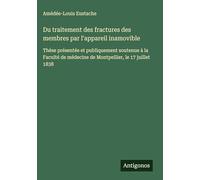 Du traitement des fractures des membres par l'appareil inamovible: Thèse présentée et publiquement soutenue à la Faculté de médecine de Montpellier, le 17 juillet 1838
