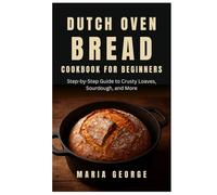 DUTCH OVEN BREAD COOKBOOK FOR BEGINNERS: Step-by-Step Guide to Crusty Loaves, Sourdough, and More (DUTCH OVEN BREAD RECIPES)