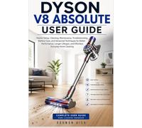 DYSON V8 ABSOLUTE USER GUIDE: Master Setup, Cleaning, Maintenance, Troubleshooting, Battery Care, and Advanced Techniques for Better Performance, Longer Lifespan, and Effortless Everyday Home Cleaning