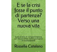 E se la crisi fosse il punto di partenza? Verso una nuova vita: Guida pratica di riprogrammazione con neuroscienze, training autogeno e visualizzazione