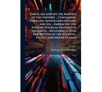 Earth, sea and sky; or, Marvels of the Universe ... Containing Thrilling Adventures on Land and sea ... Embracing the Striking Physical Features of ... of the Atlantic, Pacific and Indian Oceans