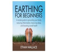 Earthing for Beginners: A Simple Guide to Grounding Your Body, Reducing Inflammation, Improving Sleep, and Boosting Overall Health
