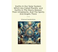 Earths In Our Solar System Which Are Called Planets, and Earths In The Starry Heaven Their Inhabitants, And The Spirits And Angels There (Classic Books)