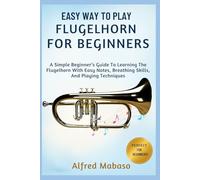 Easy Way To Play Flugelhorn For Beginners: A Simple Beginner’s Guide To Learning The Flugelhorn With Easy Notes, Breathing Skills, And Playing Techniques